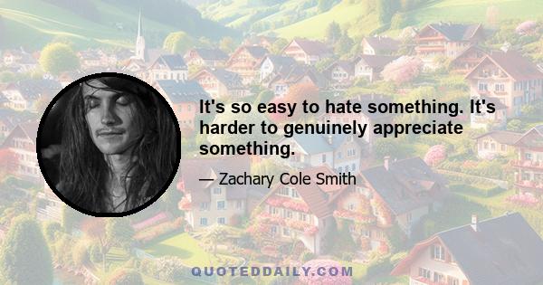 It's so easy to hate something. It's harder to genuinely appreciate something.