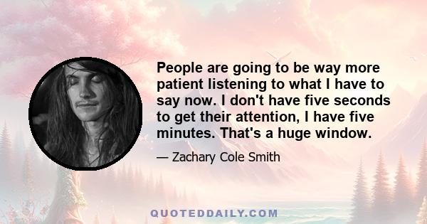 People are going to be way more patient listening to what I have to say now. I don't have five seconds to get their attention, I have five minutes. That's a huge window.