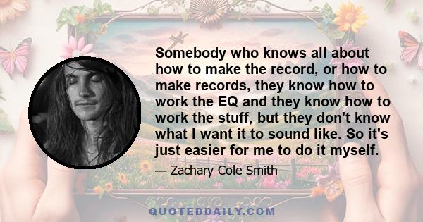 Somebody who knows all about how to make the record, or how to make records, they know how to work the EQ and they know how to work the stuff, but they don't know what I want it to sound like. So it's just easier for me 