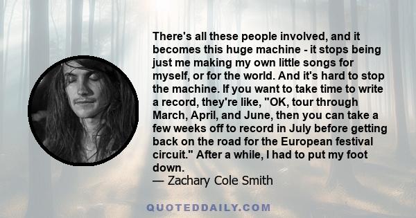 There's all these people involved, and it becomes this huge machine - it stops being just me making my own little songs for myself, or for the world. And it's hard to stop the machine. If you want to take time to write