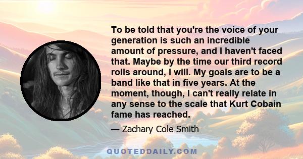 To be told that you're the voice of your generation is such an incredible amount of pressure, and I haven't faced that. Maybe by the time our third record rolls around, I will. My goals are to be a band like that in