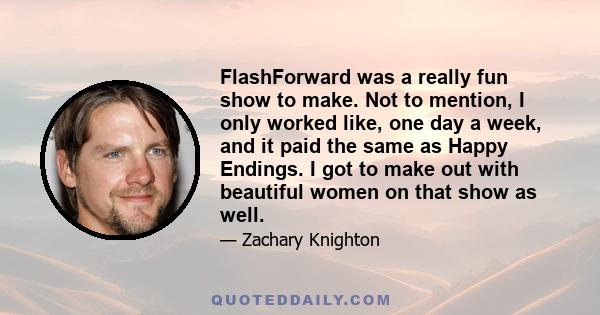 FlashForward was a really fun show to make. Not to mention, I only worked like, one day a week, and it paid the same as Happy Endings. I got to make out with beautiful women on that show as well.