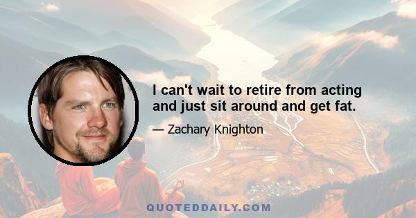 I can't wait to retire from acting and just sit around and get fat.