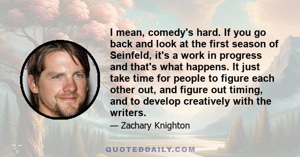 I mean, comedy's hard. If you go back and look at the first season of Seinfeld, it's a work in progress and that's what happens. It just take time for people to figure each other out, and figure out timing, and to