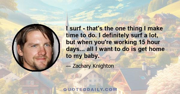 I surf - that's the one thing I make time to do. I definitely surf a lot, but when you're working 15 hour days... all I want to do is get home to my baby.