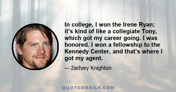 In college, I won the Irene Ryan; it's kind of like a collegiate Tony, which got my career going. I was honored. I won a fellowship to the Kennedy Center, and that's where I got my agent.