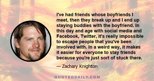 I've had friends whose boyfriends I meet, then they break up and I end up staying buddies with the boyfriend. In this day and age with social media and Facebook, Twitter, it's really impossible to escape people that