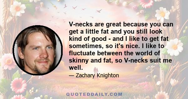 V-necks are great because you can get a little fat and you still look kind of good - and I like to get fat sometimes, so it's nice. I like to fluctuate between the world of skinny and fat, so V-necks suit me well.