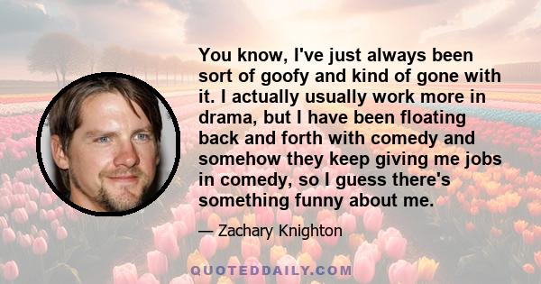 You know, I've just always been sort of goofy and kind of gone with it. I actually usually work more in drama, but I have been floating back and forth with comedy and somehow they keep giving me jobs in comedy, so I