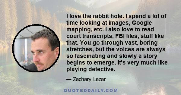 I love the rabbit hole. I spend a lot of time looking at images, Google mapping, etc. I also love to read court transcripts, FBI files, stuff like that. You go through vast, boring stretches, but the voices are always