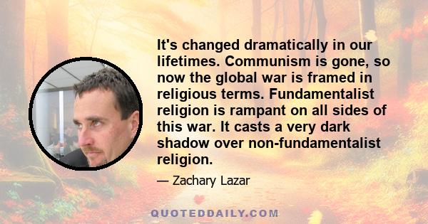 It's changed dramatically in our lifetimes. Communism is gone, so now the global war is framed in religious terms. Fundamentalist religion is rampant on all sides of this war. It casts a very dark shadow over