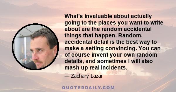 What's invaluable about actually going to the places you want to write about are the random accidental things that happen. Random, accidental detail is the best way to make a setting convincing. You can of course invent 