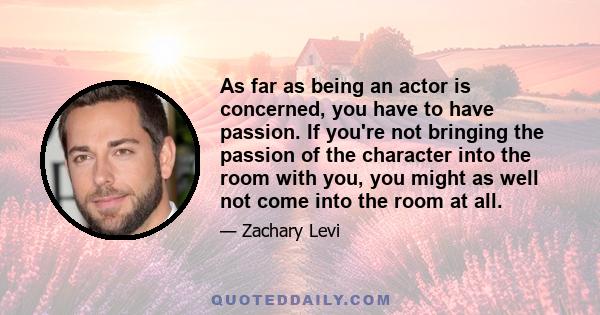 As far as being an actor is concerned, you have to have passion. If you're not bringing the passion of the character into the room with you, you might as well not come into the room at all.