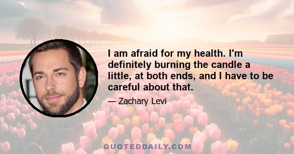 I am afraid for my health. I'm definitely burning the candle a little, at both ends, and I have to be careful about that.