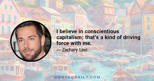 I believe in conscientious capitalism; that's a kind of driving force with me.