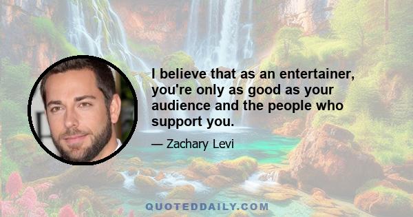 I believe that as an entertainer, you're only as good as your audience and the people who support you.