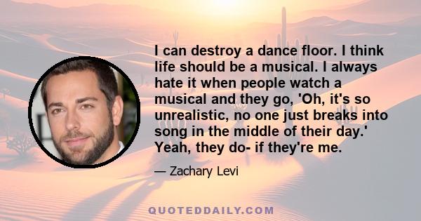 I can destroy a dance floor. I think life should be a musical. I always hate it when people watch a musical and they go, 'Oh, it's so unrealistic, no one just breaks into song in the middle of their day.' Yeah, they do- 