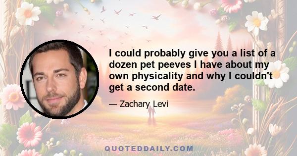 I could probably give you a list of a dozen pet peeves I have about my own physicality and why I couldn't get a second date.