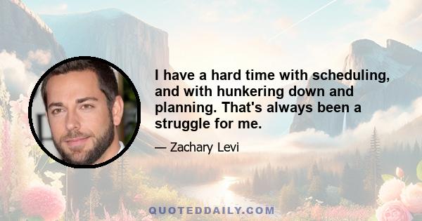 I have a hard time with scheduling, and with hunkering down and planning. That's always been a struggle for me.