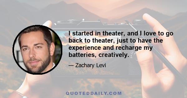 I started in theater, and I love to go back to theater, just to have the experience and recharge my batteries, creatively.