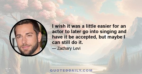 I wish it was a little easier for an actor to later go into singing and have it be accepted, but maybe I can still do it.