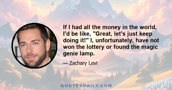 If I had all the money in the world, I'd be like, Great, let's just keep doing it! I, unfortunately, have not won the lottery or found the magic genie lamp.