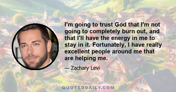 I'm going to trust God that I'm not going to completely burn out, and that I'll have the energy in me to stay in it. Fortunately, I have really excellent people around me that are helping me.