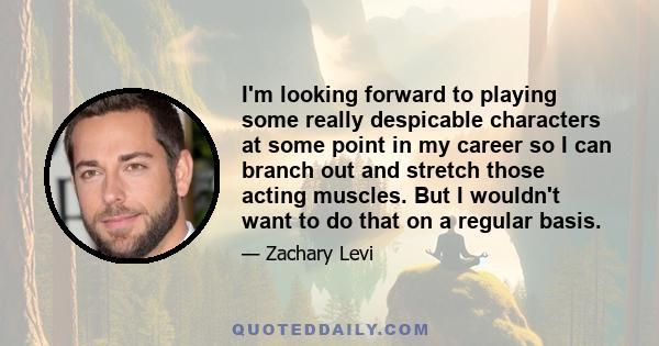 I'm looking forward to playing some really despicable characters at some point in my career so I can branch out and stretch those acting muscles. But I wouldn't want to do that on a regular basis.