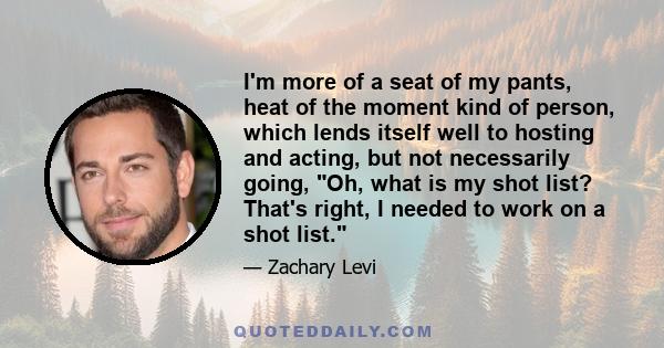 I'm more of a seat of my pants, heat of the moment kind of person, which lends itself well to hosting and acting, but not necessarily going, Oh, what is my shot list? That's right, I needed to work on a shot list.