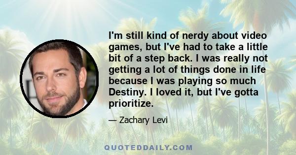 I'm still kind of nerdy about video games, but I've had to take a little bit of a step back. I was really not getting a lot of things done in life because I was playing so much Destiny. I loved it, but I've gotta