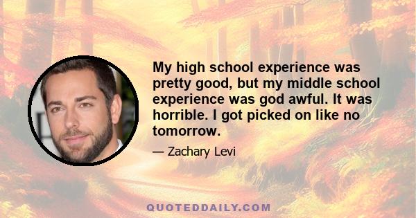 My high school experience was pretty good, but my middle school experience was god awful. It was horrible. I got picked on like no tomorrow.