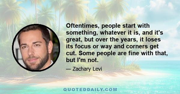 Oftentimes, people start with something, whatever it is, and it's great, but over the years, it loses its focus or way and corners get cut. Some people are fine with that, but I'm not.