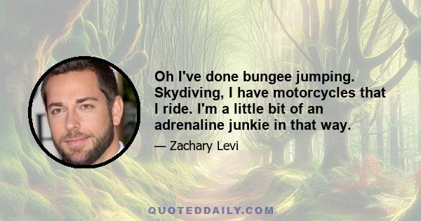 Oh I've done bungee jumping. Skydiving, I have motorcycles that I ride. I'm a little bit of an adrenaline junkie in that way.