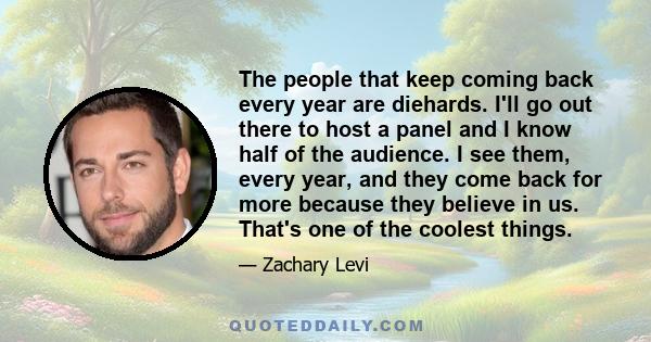 The people that keep coming back every year are diehards. I'll go out there to host a panel and I know half of the audience. I see them, every year, and they come back for more because they believe in us. That's one of