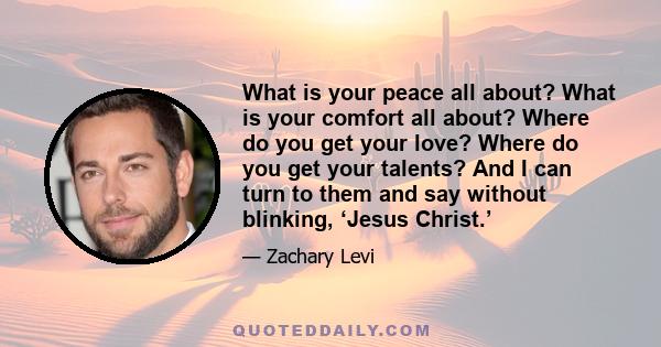 What is your peace all about? What is your comfort all about? Where do you get your love? Where do you get your talents? And I can turn to them and say without blinking, ‘Jesus Christ.’