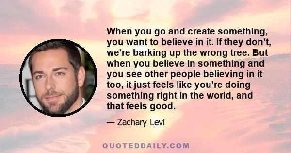 When you go and create something, you want to believe in it. If they don't, we're barking up the wrong tree. But when you believe in something and you see other people believing in it too, it just feels like you're