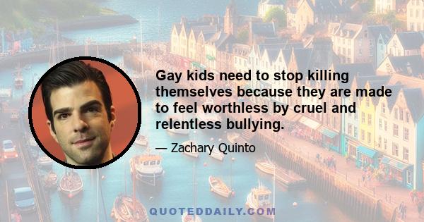 Gay kids need to stop killing themselves because they are made to feel worthless by cruel and relentless bullying.