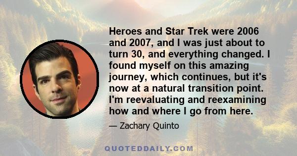 Heroes and Star Trek were 2006 and 2007, and I was just about to turn 30, and everything changed. I found myself on this amazing journey, which continues, but it's now at a natural transition point. I'm reevaluating and 