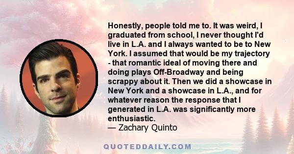 Honestly, people told me to. It was weird, I graduated from school, I never thought I'd live in L.A. and I always wanted to be to New York. I assumed that would be my trajectory - that romantic ideal of moving there and 