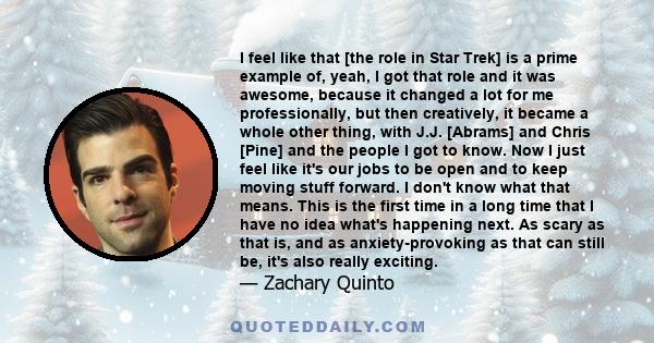 I feel like that [the role in Star Trek] is a prime example of, yeah, I got that role and it was awesome, because it changed a lot for me professionally, but then creatively, it became a whole other thing, with J.J.