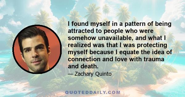 I found myself in a pattern of being attracted to people who were somehow unavailable, and what I realized was that I was protecting myself because I equate the idea of connection and love with trauma and death.