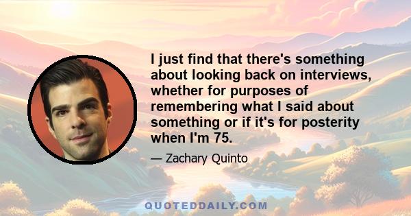 I just find that there's something about looking back on interviews, whether for purposes of remembering what I said about something or if it's for posterity when I'm 75.