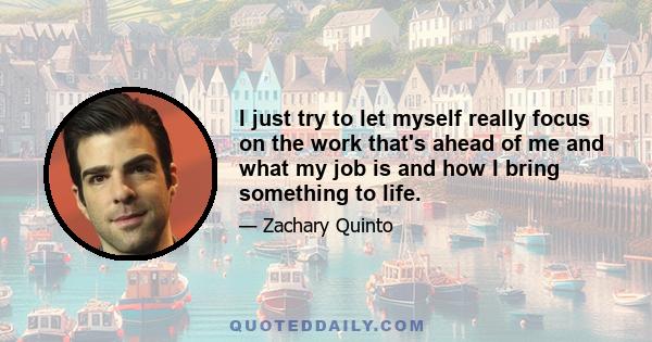 I just try to let myself really focus on the work that's ahead of me and what my job is and how I bring something to life.