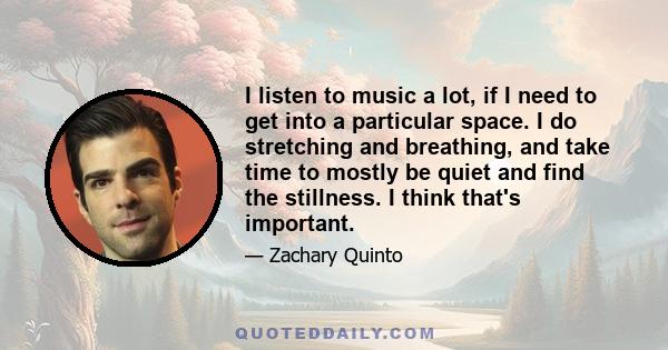 I listen to music a lot, if I need to get into a particular space. I do stretching and breathing, and take time to mostly be quiet and find the stillness. I think that's important.