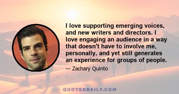 I love supporting emerging voices, and new writers and directors. I love engaging an audience in a way that doesn't have to involve me, personally, and yet still generates an experience for groups of people.