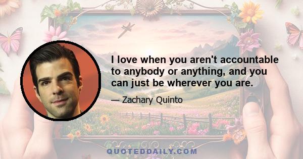 I love when you aren't accountable to anybody or anything, and you can just be wherever you are.