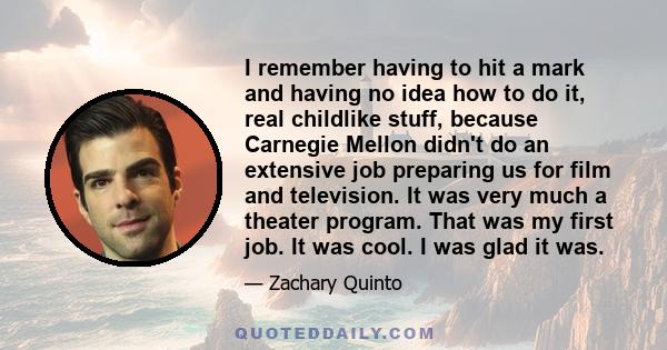 I remember having to hit a mark and having no idea how to do it, real childlike stuff, because Carnegie Mellon didn't do an extensive job preparing us for film and television. It was very much a theater program. That