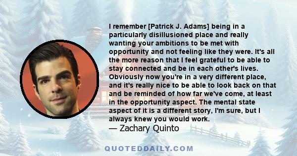 I remember [Patrick J. Adams] being in a particularly disillusioned place and really wanting your ambitions to be met with opportunity and not feeling like they were. It's all the more reason that I feel grateful to be