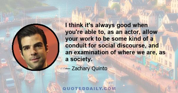 I think it's always good when you're able to, as an actor, allow your work to be some kind of a conduit for social discourse, and an examination of where we are, as a society.