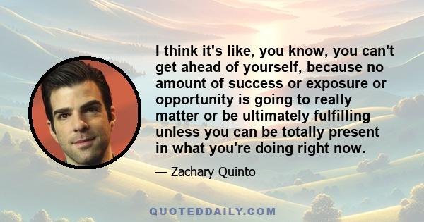 I think it's like, you know, you can't get ahead of yourself, because no amount of success or exposure or opportunity is going to really matter or be ultimately fulfilling unless you can be totally present in what